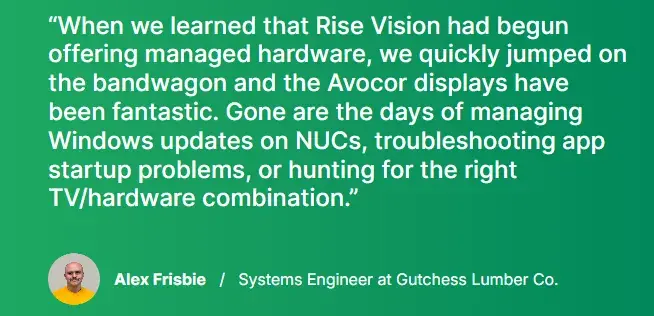 Quote from Alex Frisbie, Systems Engineer at Gutchess Lumber Co., on switching to Avocor displays through Rise Vision